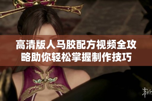 高清版人马胶配方视频全攻略助你轻松掌握制作技巧