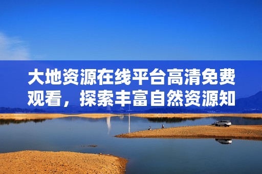大地资源在线平台高清免费观看，探索丰富自然资源知识