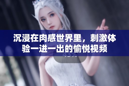 沉浸在肉感世界里，刺激体验一进一出的愉悦视频