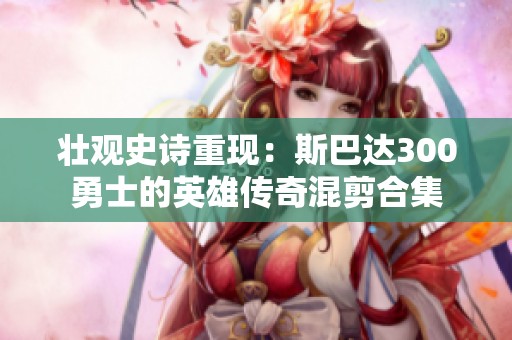 壮观史诗重现：斯巴达300勇士的英雄传奇混剪合集