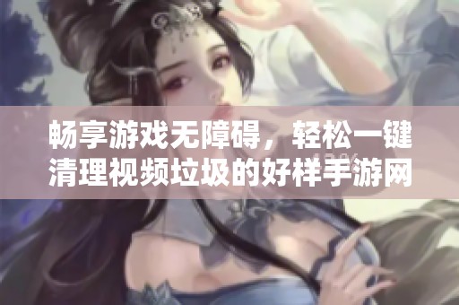 畅享游戏无障碍，轻松一键清理视频垃圾的好样手游网