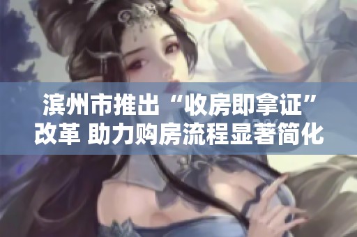 滨州市推出“收房即拿证”改革 助力购房流程显著简化