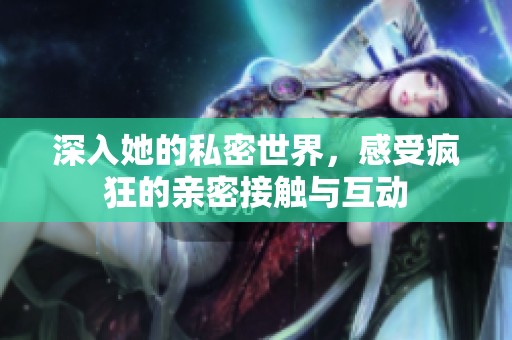 深入她的私密世界，感受疯狂的亲密接触与互动