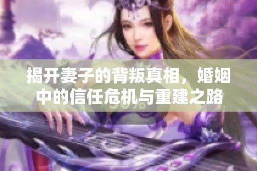 揭开妻子的背叛真相，婚姻中的信任危机与重建之路
