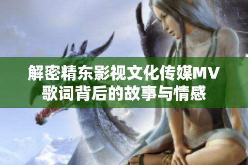 解密精东影视文化传媒MV歌词背后的故事与情感