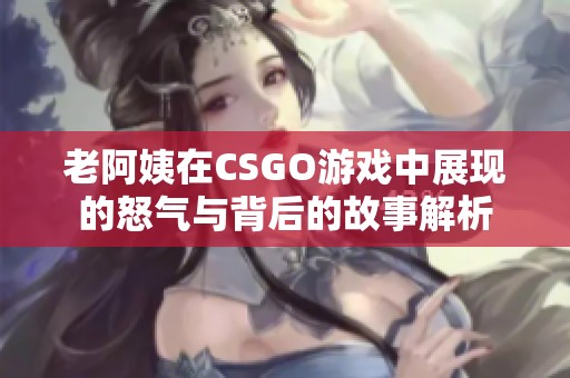 老阿姨在CSGO游戏中展现的怒气与背后的故事解析