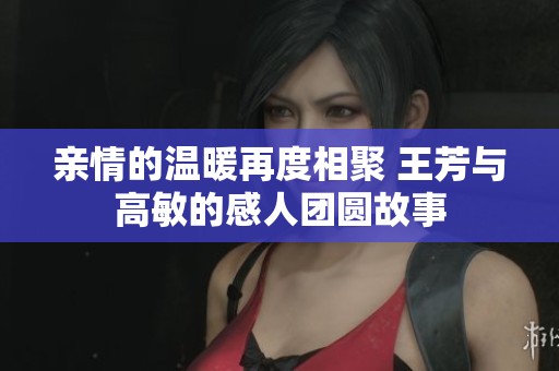 亲情的温暖再度相聚 王芳与高敏的感人团圆故事