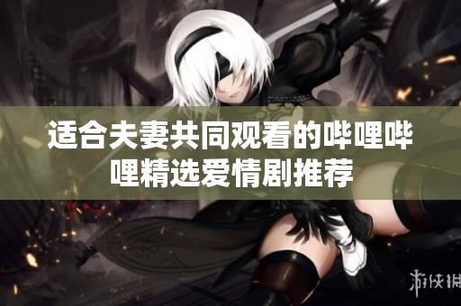 适合夫妻共同观看的哔哩哔哩精选爱情剧推荐