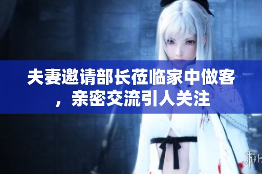 夫妻邀请部长莅临家中做客，亲密交流引人关注