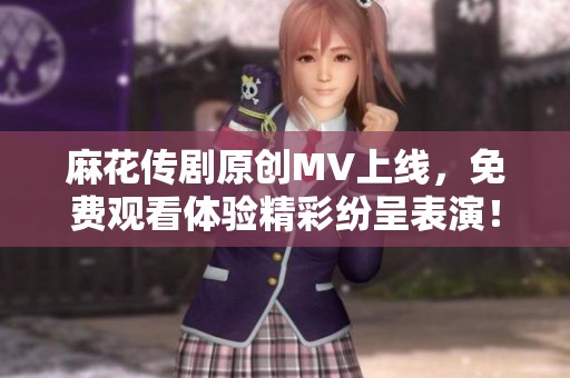 麻花传剧原创MV上线，免费观看体验精彩纷呈表演！