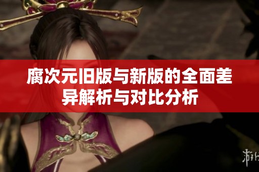 腐次元旧版与新版的全面差异解析与对比分析