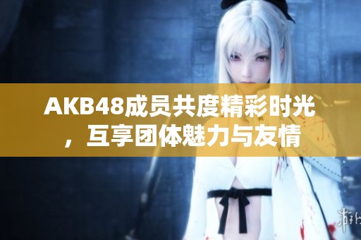 AKB48成员共度精彩时光，互享团体魅力与友情