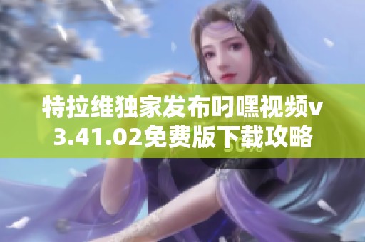 特拉维独家发布叼嘿视频v3.41.02免费版下载攻略
