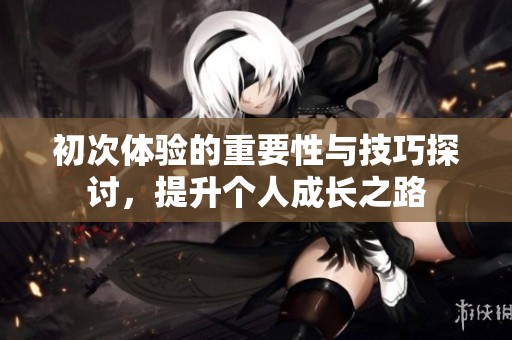 初次体验的重要性与技巧探讨，提升个人成长之路