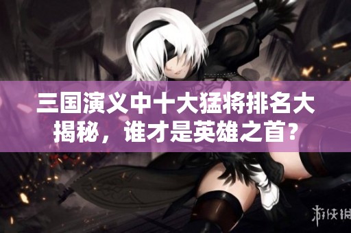 三国演义中十大猛将排名大揭秘，谁才是英雄之首？