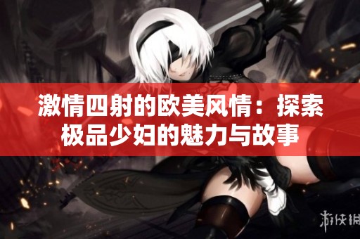 激情四射的欧美风情：探索极品少妇的魅力与故事