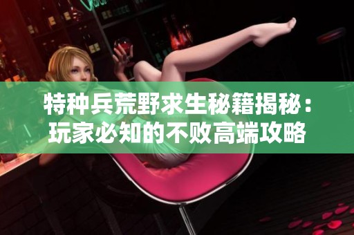 特种兵荒野求生秘籍揭秘：玩家必知的不败高端攻略