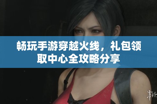 畅玩手游穿越火线，礼包领取中心全攻略分享