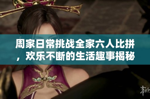 周家日常挑战全家六人比拼，欢乐不断的生活趣事揭秘