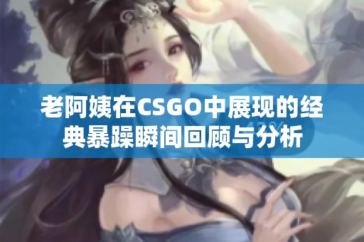 老阿姨在CSGO中展现的经典暴躁瞬间回顾与分析