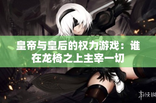 皇帝与皇后的权力游戏：谁在龙椅之上主宰一切