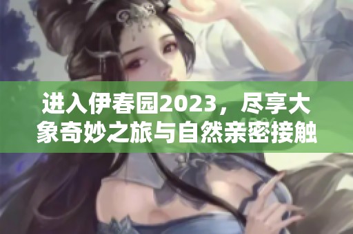 进入伊春园2023，尽享大象奇妙之旅与自然亲密接触