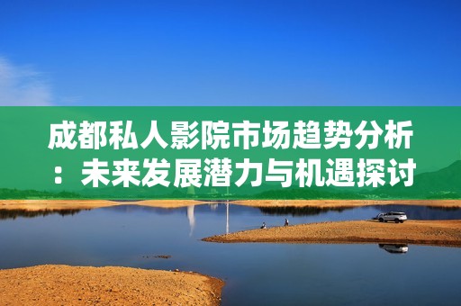 成都私人影院市场趋势分析：未来发展潜力与机遇探讨