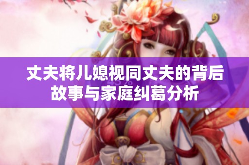 丈夫将儿媳视同丈夫的背后故事与家庭纠葛分析