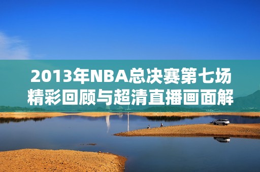 2013年NBA总决赛第七场精彩回顾与超清直播画面解析