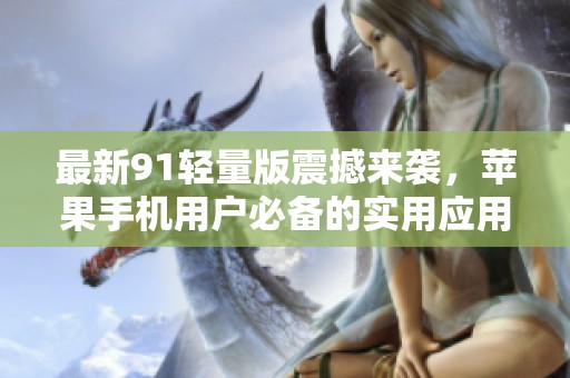 最新91轻量版震撼来袭，苹果手机用户必备的实用应用