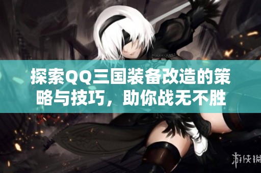 探索QQ三国装备改造的策略与技巧，助你战无不胜