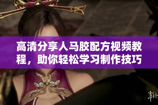 高清分享人马胶配方视频教程，助你轻松学习制作技巧