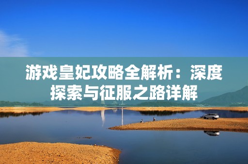 游戏皇妃攻略全解析：深度探索与征服之路详解