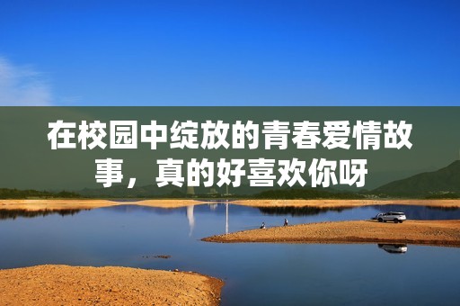 在校园中绽放的青春爱情故事，真的好喜欢你呀