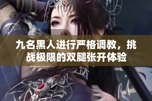 九名黑人进行严格调教，挑战极限的双腿张开体验