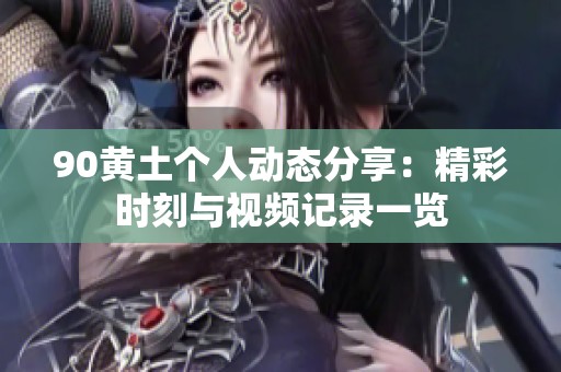 90黄土个人动态分享：精彩时刻与视频记录一览