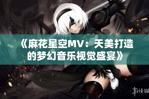 《麻花星空MV：天美打造的梦幻音乐视觉盛宴》