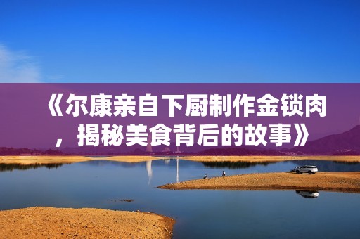 《尔康亲自下厨制作金锁肉，揭秘美食背后的故事》
