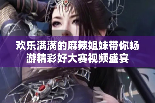 欢乐满满的麻辣姐妹带你畅游精彩好大赛视频盛宴