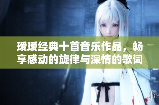 瑷瑷经典十首音乐作品，畅享感动的旋律与深情的歌词