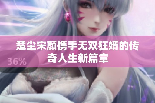 楚尘宋颜携手无双狂婿的传奇人生新篇章
