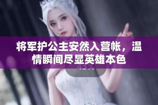 将军护公主安然入营帐，温情瞬间尽显英雄本色