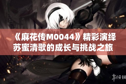 《麻花传M0044》精彩演绎苏蜜清歌的成长与挑战之旅