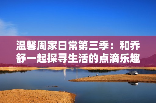 温馨周家日常第三季：和乔舒一起探寻生活的点滴乐趣