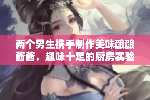 两个男生携手制作美味酿酿酱酱，趣味十足的厨房实验视频
