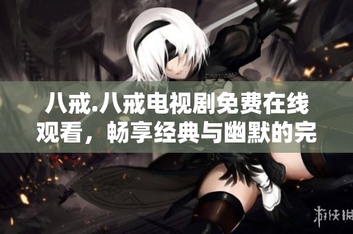 八戒.八戒电视剧免费在线观看，畅享经典与幽默的完美结合