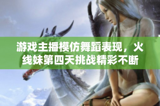 游戏主播模仿舞蹈表现，火线妹第四天挑战精彩不断