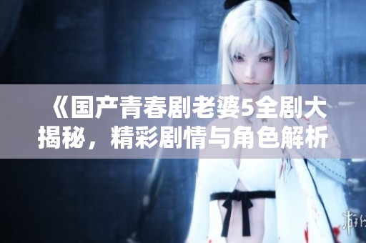 《国产青春剧老婆5全剧大揭秘，精彩剧情与角色解析》