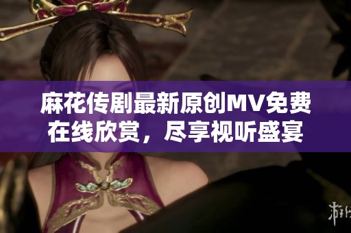 麻花传剧最新原创MV免费在线欣赏，尽享视听盛宴