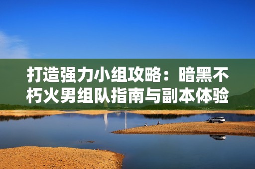 打造强力小组攻略：暗黑不朽火男组队指南与副本体验分享